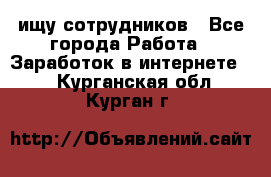 ищу сотрудников - Все города Работа » Заработок в интернете   . Курганская обл.,Курган г.